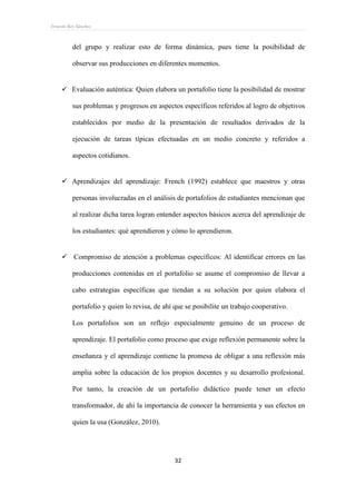 Ernesto Rey Sánchez
32
del grupo y realizar esto de forma dinámica, pues tiene la posibilidad de
observar sus producciones en diferentes momentos.
 Evaluación auténtica: Quien elabora un portafolio tiene la posibilidad de mostrar
sus problemas y progresos en aspectos específicos referidos al logro de objetivos
establecidos por medio de la presentación de resultados derivados de la
ejecución de tareas típicas efectuadas en un medio concreto y referidos a
aspectos cotidianos.
 Aprendizajes del aprendizaje: French (1992) establece que maestros y otras
personas involucradas en el análisis de portafolios de estudiantes mencionan que
al realizar dicha tarea logran entender aspectos básicos acerca del aprendizaje de
los estudiantes: qué aprendieron y cómo lo aprendieron.
 Compromiso de atención a problemas específicos: Al identificar errores en las
producciones contenidas en el portafolio se asume el compromiso de llevar a
cabo estrategias específicas que tiendan a su solución por quien elabora el
portafolio y quien lo revisa, de ahí que se posibilite un trabajo cooperativo.
Los portafolios son un reflejo especialmente genuino de un proceso de
aprendizaje. El portafolio como proceso que exige reflexión permanente sobre la
enseñanza y el aprendizaje contiene la promesa de obligar a una reflexión más
amplia sobre la educación de los propios docentes y su desarrollo profesional.
Por tanto, la creación de un portafolio didáctico puede tener un efecto
transformador, de ahí la importancia de conocer la herramienta y sus efectos en
quien la usa (González, 2010).
 
