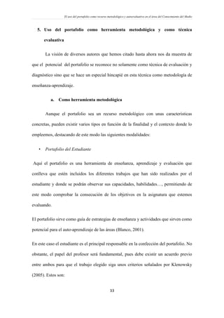 El uso del portafolio como recurso metodológico y autoevaluativo en el área del Conocimiento del Medio
33
5. Uso del portafolio como herramienta metodológica y como técnica
evaluativa
La visión de diversos autores que hemos citado hasta ahora nos da muestra de
que el potencial del portafolio se reconoce no solamente como técnica de evaluación y
diagnóstico sino que se hace un especial hincapié en esta técnica como metodología de
enseñanza-aprendizaje.
a. Como herramienta metodológica
Aunque el portafolio sea un recurso metodológico con unas características
concretas, pueden existir varios tipos en función de la finalidad y el contexto donde lo
empleemos, destacando de este modo las siguientes modalidades:
 Portafolio del Estudiante
Aquí el portafolio es una herramienta de enseñanza, aprendizaje y evaluación que
conlleva que estén incluidos los diferentes trabajos que han sido realizados por el
estudiante y donde se podrán observar sus capacidades, habilidades…, permitiendo de
este modo comprobar la consecución de los objetivos en la asignatura que estemos
evaluando.
El portafolio sirve como guía de estrategias de enseñanza y actividades que sirven como
potencial para el auto-aprendizaje de las áreas (Blanco, 2001).
En este caso el estudiante es el principal responsable en la confección del portafolio. No
obstante, el papel del profesor será fundamental, pues debe existir un acuerdo previo
entre ambos para que el trabajo elegido siga unos criterios señalados por Klenowsky
(2005). Estos son:
 