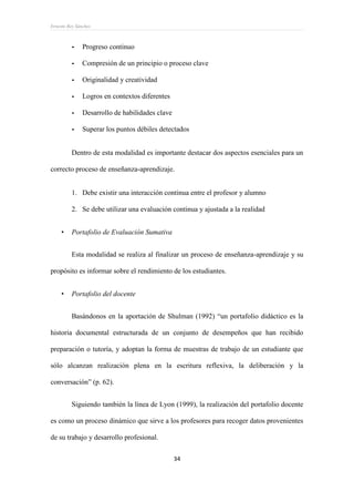 Ernesto Rey Sánchez
34
- Progreso continuo
- Compresión de un principio o proceso clave
- Originalidad y creatividad
- Logros en contextos diferentes
- Desarrollo de habilidades clave
- Superar los puntos débiles detectados
Dentro de esta modalidad es importante destacar dos aspectos esenciales para un
correcto proceso de enseñanza-aprendizaje.
1. Debe existir una interacción continua entre el profesor y alumno
2. Se debe utilizar una evaluación continua y ajustada a la realidad
 Portafolio de Evaluación Sumativa
Esta modalidad se realiza al finalizar un proceso de enseñanza-aprendizaje y su
propósito es informar sobre el rendimiento de los estudiantes.
 Portafolio del docente
Basándonos en la aportación de Shulman (1992) “un portafolio didáctico es la
historia documental estructurada de un conjunto de desempeños que han recibido
preparación o tutoría, y adoptan la forma de muestras de trabajo de un estudiante que
sólo alcanzan realización plena en la escritura reflexiva, la deliberación y la
conversación” (p. 62).
Siguiendo también la línea de Lyon (1999), la realización del portafolio docente
es como un proceso dinámico que sirve a los profesores para recoger datos provenientes
de su trabajo y desarrollo profesional.
 