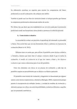 Ernesto Rey Sánchez
36
Su elaboración constituye un requisito para mostrar las competencias del futuro
profesional ya sea de la educación o de cualquier otro ámbito.
También se puede usar con fines de valoración donde se incluyen pruebas que ilustran
la competencia profesional en determinado ámbito de acción.
Por último, hay que decir que esta modalidad de uso sirve de ayuda para la promoción
profesional siendo una herramienta valiosa donde se promueve la reflexión personal.
b. Como técnica evaluativa
La necesidad de evaluar con precisión el aprendizaje del alumnado es primordial
y básica. Esta acción hace que sea una herramienta eficaz y auténtica en el proceso de
evaluación (Mazer et Al, 2012).
Debemos tener en cuenta que, para utilizar el portafolio como técnica evaluativa
y formativa, tenemos que tener claro el enfoque evaluativo desde el que se realiza la
evaluación, el modelo de evaluación en el que nos vamos a basar y los objetivos
evaluativos que vamos a determinar para el uso del portafolio.
Estos tres elementos son claves en un proceso de evaluación y cada tipo de
portafolio requiere un procedimiento que se adecúe a su objetivo particular.
El portafolio como técnica de evaluación y diagnóstico es denominado por algunos
autores como técnica expansionista y alternativa (Barragán, 2005), expansionista porque
permite la incorporación de múltiples fuentes y variedad de medidas de evaluación y
alternativa porque nos ofrece una serie de posibilidades evaluativas diferentes a aquellas
que son puramente cuantitativas.
 