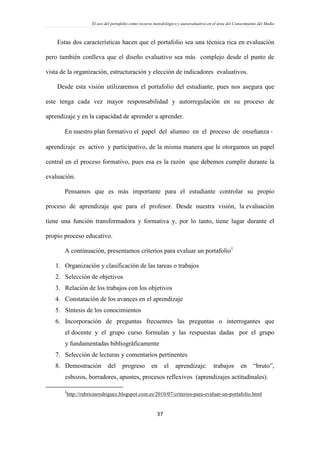 El uso del portafolio como recurso metodológico y autoevaluativo en el área del Conocimiento del Medio
37
Estas dos características hacen que el portafolio sea una técnica rica en evaluación
pero también conlleva que el diseño evaluativo sea más complejo desde el punto de
vista de la organización, estructuración y elección de indicadores evaluativos.
Desde esta visión utilizaremos el portafolio del estudiante, pues nos asegura que
este tenga cada vez mayor responsabilidad y autorregulación en su proceso de
aprendizaje y en la capacidad de aprender a aprender.
En nuestro plan formativo el papel del alumno en el proceso de enseñanza ‐
aprendizaje es activo y participativo, de la misma manera que le otorgamos un papel
central en el proceso formativo, pues esa es la razón que debemos cumplir durante la
evaluación.
Pensamos que es más importante para el estudiante controlar su propio
proceso de aprendizaje que para el profesor. Desde nuestra visión, la evaluación
tiene una función transformadora y formativa y, por lo tanto, tiene lugar durante el
propio proceso educativo.
A continuación, presentamos criterios para evaluar un portafolio1
1. Organización y clasificación de las tareas o trabajos
2. Selección de objetivos
3. Relación de los trabajos con los objetivos
4. Constatación de los avances en el aprendizaje
5. Síntesis de los conocimientos
6. Incorporación de preguntas frecuentes las preguntas o interrogantes que
el docente y el grupo curso formulan y las respuestas dadas por el grupo
y fundamentadas bibliográficamente
7. Selección de lecturas y comentarios pertinentes
8. Demostración del progreso en el aprendizaje: trabajos en “bruto”,
esbozos, borradores, apuntes, procesos reflexivos (aprendizajes actitudinales).
1
http://rubricasrodriguez.blogspot.com.es/2010/07/criterios-para-evaluar-un-portafolio.html
 
