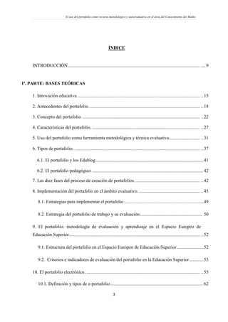 El uso del portafolio como recurso metodológico y autoevaluativo en el área del Conocimiento del Medio
3
ÍNDICE
INTRODUCCIÓN................................................................................................................... ....9
Iª. PARTE: BASES TEÓRICAS
1. Innovación educativa........................................................................................................... ..15
2. Antecedentes del portafolio................................................................................................. ..18
3. Concepto del portafolio. ...................................................................................................... ..22
4. Características del portafolio............................................................................................... ..27
5. Uso del portafolio como herramienta metodológica y técnica evaluativa........................... ..31
6. Tipos de portafolio. ............................................................................................................. ..37
6.1. El portafolio y los Edublog..............................................................................................41
6.2. El portafolio pedagógico .................................................................................................42
7. Las diez fases del proceso de creación de portafolios......................................................... ..42
8. Implementación del portafolio en el ámbito evaluativo. ..................................................... ..45
8.1. Estrategias para implementar el portafolio .....................................................................49
8.2. Estrategia del portafolio de trabajo y su evaluación...................................................... 50
9. El portafolio: metodología de evaluación y aprendizaje en el Espacio Europeo de
Educación Superior.................................................................................................................. ..52
9.1. Estructura del portafolio en el Espacio Europeo de Educación Superior.......................52
9.2. Criterios e indicadores de evaluación del portafolio en la Educación Superior ............53
10. El portafolio electrónico.................................................................................................... ..55
10.1. Definición y tipos de e-portafolio.................................................................................62
 