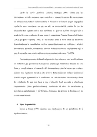 El uso del portafolio como recurso metodológico y autoevaluativo en el área del Conocimiento del Medio
39
Desde la teoría Histórico Cultural, Barragán (2005) afirma que las
interacciones sociales toman un papel central en el proceso formativo. En nuestro caso,
las interacciones profesor-alumno durante el proceso de evaluación juegan un papel de
regulación muy importante, ya que no solo es imprescindible resaltar lo que los
estudiantes han logrado sino lo más importante es qué van a poder conseguir con la
ayuda del docente, resaltando de este modo el concepto de Zona de Desarrollo Próximo
(ZPD),que para Vygotsky (1988) es “la distancia entre el nivel actual de desarrollo,
determinado por la capacidad de resolver independientemente un problema, y el nivel
de desarrollo potencial, determinado a través de la resolución de un problema bajo la
guía de un adulto o en colaboración con otro compañero más capaz” (p.133).
Este concepto es muy útil desde el punto de vista educativo y en la utilización de
los portafolios, ya que vincula el proceso de aprendizaje, permitiendo detectar no solo
fases ya completadas en el desarrollo del alumno sino regular la interacción profesor-
alumno. Esta regulación llevada a cabo a través de la interacción profesor‐alumno nos
permite adaptar y personalizar la enseñanza a las características e intereses específicos
del estudiante, lo que nos lleva a una evaluación final esperada y planificada
conjuntamente (entre profesor-alumno), elevándose el nivel de satisfacción y
expectativas del alumnado y, por lo tanto, eliminando del proceso la frustración y las
evaluaciones injustas.
6. Tipos de portafolio
Shores y Grace (1998) realizan una clasificación de los portafolios de la
siguiente manera:
 