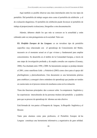El uso del portafolio como recurso metodológico y autoevaluativo en el área del Conocimiento del Medio
41
Aquí también es posible observar una clara interrelación entre los tres tipos de
portafolio. Del portafolio de trabajo surgen otros como el portafolio de exhibición y el
de evaluación diagnóstica. El portafolio de exhibición puede favorecer al portafolio de
trabajo al proporcionarle evaluaciones, fotografías u otra documentación.
Además, debemos añadir los que más se conocen en la actualidad y están
cobrando cada vez más protagonismo en la sociedad. Tales son:
 EL Portfolio Europeo de las Lenguas: es un novedoso tipo de portafolio
específico muy relacionado con el aprendizaje de Conocimiento del Medio,
necesario en el momento actual en el que vivimos y fundamental para ampliar
conocimientos. Se desarrolla en el ámbito de la Comunidad Europea, a través de
una etapa de investigación profunda y de amplia consulta con expertos (Cassany,
2006). Fue diseñado entre 1998 y 2000. Su lanzamiento europeo se produjo durante
el 2001, como manifiesta Little y Perkolová (2003) como clave para el apoyo del
plurilingüismo y pluriculturalismo. Este documento es una herramienta práctica
para establecer y conseguir claros estándares de aprendizaje que puedan ser tenidos
en cuenta tanto en el proceso mismo de enseñanza como en la evaluación.
Tiene dos funciones principales: dar a conocer sobre la competencia lingüística y
las experiencias interculturales de las personas titulares del portafolio y ayudarles
para que su proceso de aprendizaje de idiomas sea más efectivo.
Está formado de tres partes: el Pasaporte de lenguas, la Biografía lingüística y el
Dossier.
Tanto para alumnos como para profesores, el Portafolio Europeo de las
Lenguas constituye una herramienta informativa y organizativa de gran utilidad.
 