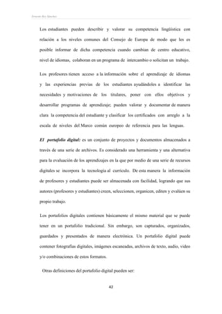 Ernesto Rey Sánchez
42
Los estudiantes pueden describir y valorar su competencia lingüística con
relación a los niveles comunes del Consejo de Europa de modo que les es
posible informar de dicha competencia cuando cambian de centro educativo,
nivel de idiomas, colaboran en un programa de intercambio o solicitan un trabajo.
Los profesores tienen acceso a la información sobre el aprendizaje de idiomas
y las experiencias previas de los estudiantes ayudándoles a identificar las
necesidades y motivaciones de los titulares, poner con ellos objetivos y
desarrollar programas de aprendizaje; pueden valorar y documentar de manera
clara la competencia del estudiante y clasificar los certificados con arreglo a la
escala de niveles del Marco común europeo de referencia para las lenguas.
 El portafolio digital: es un conjunto de proyectos y documentos almacenados a
través de una serie de archivos. Es considerado una herramienta y una alternativa
para la evaluación de los aprendizajes en la que por medio de una serie de recursos
digitales se incorpora la tecnología al currículo. De esta manera la información
de profesores y estudiantes puede ser almacenada con facilidad, logrando que sus
autores (profesores y estudiantes) creen, seleccionen, organicen, editen y evalúen su
propio trabajo.
Los portafolios digitales contienen básicamente el mismo material que se puede
tener en un portafolio tradicional. Sin embargo, son capturados, organizados,
guardados y presentados de manera electrónica. Un portafolio digital puede
contener fotografías digitales, imágenes escaneadas, archivos de texto, audio, video
y/o combinaciones de estos formatos.
Otras definiciones del portafolio digital pueden ser:
 