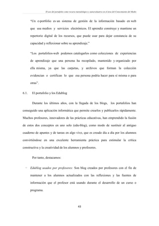 El uso del portafolio como recurso metodológico y autoevaluativo en el área del Conocimiento del Medio
43
“Un e-portfolio es un sistema de gestión de la información basado en web
que usa medios y servicios electrónicos. El aprendiz construye y mantiene un
repertorio digital de los recursos, que puede usar para dejar constancia de su
capacidad y reflexionar sobre su aprendizaje.”
“Los portafolios-web podemos catalogarlos como colecciones de experiencias
de aprendizaje que una persona ha recopilado, mantenido y organizado por
ella misma, ya que las carpetas, y archivos que forman la colección
evidencian o certifican lo que esa persona podría hacer para sí misma o para
otras”.
6.1. El portafolio y los Edublog
Durante los últimos años, con la llegada de los blogs, los portafolios han
conseguido una aplicación informática que permite crearlos y publicarlos rápidamente.
Muchos profesores, innovadores de las prácticas educativas, han emprendido la fusión
de estos dos conceptos en uno solo (edu-blog), como modo de sustituir al antiguo
cuaderno de apuntes y de tareas en algo vivo, que es creado día a día por los alumnos
convirtiéndose en una excelente herramienta práctica para estimular la crítica
constructiva y la creatividad de los alumnos y profesores.
Por tanto, destacamos:
- Edublog usados por profesores: Son blog creados por profesores con el fin de
mantener a los alumnos actualizados con las reflexiones y las fuentes de
información que el profesor está usando durante el desarrollo de un curso o
programa.
 