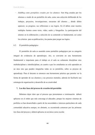 Ernesto Rey Sánchez
44
- EduBlog como portafolios creados por los alumnos: Son blog creados por los
alumnos a modo de un portafolio de aula, como una selección deliberada de los
trabajos, proyectos, investigaciones, encuestas del alumno…, dónde deben
aparecer, su progreso, sus reflexiones o sus logros. En él deben estar insertos
múltiples fuentes como texto, vídeo, audio y fotografías. La participación del
alumno en la elaboración y selección de su contenido es fundamental, así como
los criterios para su publicación y las pautas para juzgar sus logros.
6.2. El portafolio pedagógico
El portafolio de aula es asumido como portafolio pedagógico por su categoría
integral de evidencias de aprendizajes. Así, se convierte en una herramienta
fundamental e importante para el trabajo en el aula no solamente disciplinar sino
multidisciplinar e interdisciplinar, en cuanto a que los estudiantes no solo aprenden en
un área sino que pueden integrarlas todas en su portafolio, sobre su proceso de
aprendizaje. Para el docente es entonces una herramienta práctica que permite ver la
forma de aprender de sus alumnos y sus procesos mentales, además de facilitarle una
estrategia de organización y desarrollo de su creatividad.
7. Las diez fases del proceso de creación del portafolio
Debemos dejar claro que el proceso que presentamos a continuación deberá
aplicarse en el orden que más convenga al educador, porque los mejores sistemas de
porfolios se han desarrollado a partir de las necesidades e intereses particulares de cada
comunidad educativa aunque, no obstante, se recomienda comenzar por las primeras
tres fases del proceso y deberá aplicarse en un único curso escolar.
 