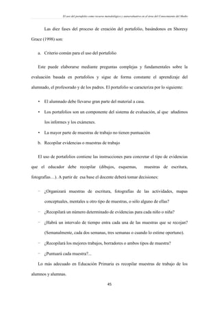 El uso del portafolio como recurso metodológico y autoevaluativo en el área del Conocimiento del Medio
45
Las diez fases del proceso de creación del portafolio, basándonos en Shoresy
Grace (1998) son:
a. Criterio común para el uso del portafolio
Este puede elaborarse mediante preguntas complejas y fundamentales sobre la
evaluación basada en portafolios y sigue de forma constante el aprendizaje del
alumnado, el profesorado y de los padres. El portafolio se caracteriza por lo siguiente:
 El alumnado debe llevarse gran parte del material a casa.
 Los portafolios son un componente del sistema de evaluación, al que añadimos
los informes y los exámenes.
 La mayor parte de muestras de trabajo no tienen puntuación
b. Recopilar evidencias o muestras de trabajo
El uso de portafolios contiene las instrucciones para concretar el tipo de evidencias
que el educador debe recopilar (dibujos, esquemas, muestras de escritura,
fotografías…). A partir de esa base el docente deberá tomar decisiones:
- ¿Organizará muestras de escritura, fotografías de las actividades, mapas
conceptuales, mentales u otro tipo de muestras, o sólo alguno de ellas?
- ¿Recopilará un número determinado de evidencias para cada niño o niña?
- ¿Habrá un intervalo de tiempo entra cada una de las muestras que se recojan?
(Semanalmente, cada dos semanas, tres semanas o cuando lo estime oportuno).
- ¿Recopilará los mejores trabajos, borradores o ambos tipos de muestra?
- ¿Puntuará cada muestra?...
Lo más adecuado en Educación Primaria es recopilar muestras de trabajo de los
alumnos y alumnas.
 