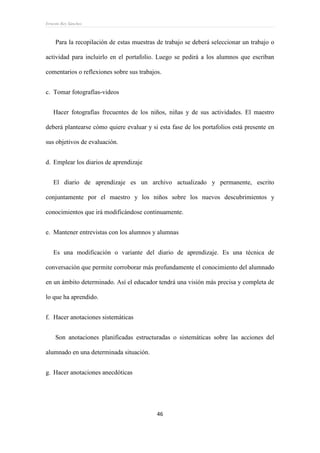 Ernesto Rey Sánchez
46
Para la recopilación de estas muestras de trabajo se deberá seleccionar un trabajo o
actividad para incluirlo en el portafolio. Luego se pedirá a los alumnos que escriban
comentarios o reflexiones sobre sus trabajos.
c. Tomar fotografías-videos
Hacer fotografías frecuentes de los niños, niñas y de sus actividades. El maestro
deberá plantearse cómo quiere evaluar y si esta fase de los portafolios está presente en
sus objetivos de evaluación.
d. Emplear los diarios de aprendizaje
El diario de aprendizaje es un archivo actualizado y permanente, escrito
conjuntamente por el maestro y los niños sobre los nuevos descubrimientos y
conocimientos que irá modificándose continuamente.
e. Mantener entrevistas con los alumnos y alumnas
Es una modificación o variante del diario de aprendizaje. Es una técnica de
conversación que permite corroborar más profundamente el conocimiento del alumnado
en un ámbito determinado. Así el educador tendrá una visión más precisa y completa de
lo que ha aprendido.
f. Hacer anotaciones sistemáticas
Son anotaciones planificadas estructuradas o sistemáticas sobre las acciones del
alumnado en una determinada situación.
g. Hacer anotaciones anecdóticas
 
