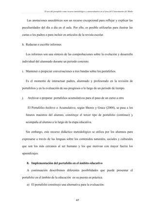 El uso del portafolio como recurso metodológico y autoevaluativo en el área del Conocimiento del Medio
47
Las anotaciones anecdóticas son un recurso excepcional para reflejar y explicar las
peculiaridades del día a día en el aula. Por ello, es posible utilizarlas para ilustrar las
cartas a los padres o para incluir en artículos de la revista escolar.
h. Redactar o escribir informes
Los informes son una síntesis de las comprobaciones sobre la evolución y desarrollo
individual del alumnado durante un periodo concreto.
i. Mantener o propiciar conversaciones a tres bandas sobre los portafolios.
Es el momento de interactuar padres, alumnado y profesorado en la revisión de
portafolios y en la evaluación de sus progresos a lo largo de un periodo de tiempo.
j. Archivar o preparar portafolios acumulativos para el paso de un curso a otro
El Portafolio-Archivo o Acumulativo, según Shores y Grace (2004), se pasa a los
futuros maestros del alumno, constituye el tercer tipo de portafolio (continuo) y
acompaña al alumno a lo largo de la etapa educativa.
Sin embargo, este recurso didáctico metodológico se utiliza por los alumnos para
expresarse a través de las lenguas sobre los contenidos naturales, sociales y culturales
que son los más cercanos al ser humano y los que motivan con mayor fuerza los
aprendizajes.
8. Implementación del portafolio en el ámbito educativo
A continuación describimos diferentes posibilidades que puede presentar el
portafolio en el ámbito de la educación en su puesta en práctica.
a) El portafolio constituye una alternativa para la evaluación:
 