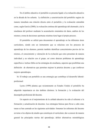 Ernesto Rey Sánchez
48
En el ámbito educativo el portafolio se presenta ligado a la evaluación educativa
en la década de los ochenta. La definición y caracterización del portafolio sugiere de
manera inmediata una relación directa entre el portafolio y la evaluación entendida
como, según García (2000), la evaluación continua del aprendizaje del alumnado y de la
enseñanza del profesor mediante la acumulación sistemática de datos, análisis de los
mismos y toma de decisiones oportunas mientras tiene lugar el propio proceso.
El portafolio se utilizó para documentar el aprendizaje en las diferentes áreas
curriculares, siendo este un instrumento que se relaciona con los procesos de
aprendizaje de los alumnos, permite también identificar conocimientos previos de los
mismos, el conocimiento y valoración de la evolución que estos presentan de manera
individual y en relación con el grupo, así como detectar problemas de aprendizaje
específicos e incluso fallos en las estrategias de enseñanza, aspectos que posibilitan una
definición de alternativas que permitan mejorar la práctica docente y que conlleven
mejores aprendizajes.
b) El trabajo con portafolio es una estrategia que contribuye al desarrollo laboral-
profesional:
Lyons (1999) plantea que recientemente en Estados Unidos el portafolio ha
adquirido importancia en dos ámbitos distintos: la formación y la evaluación del
desempeño profesional del docente.
Un aspecto en el mejoramiento de la calidad educativa ha sido el referente a la
formación y actualización de docentes. Las estrategias básicas para llevar a cabo estas
tareas se han centrado en las siguientes actividades: fomentar los referentes del docente
en torno a los objetos de estudio que constituyen el currículum; dar a conocer de manera
general las principales teorías del aprendizaje; definir alternativas metodológicas
 