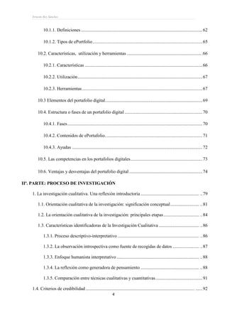 Ernesto Rey Sánchez
4
10.1.1. Definiciones ..........................................................................................................62
10.1.2. Tipos de ePortfolio................................................................................................65
10.2. Características, utilización y herramientas ..................................................................66
10.2.1. Características .......................................................................................................66
10.2.2. Utilización.............................................................................................................67
10.2.3. Herramientas .........................................................................................................67
10.3 Elementos del portafolio digital.....................................................................................69
10.4. Estructura o fases de un portafolio digital ....................................................................70
10.4.1. Fases......................................................................................................................70
10.4.2. Contenidos de ePortafolio.....................................................................................71
10.4.3. Ayudas ..................................................................................................................72
10.5. Las competencias en los portafolios digitales...............................................................73
10.6. Ventajas y desventajas del portafolio digital ................................................................74
IIª. PARTE: PROCESO DE INVESTIGACIÓN
1. La investigación cualitativa. Una reflexión introductoria ................................................... ..79
1.1. Orientación cualitativa de la investigación: significación conceptual......................... ..81
1.2. La orientación cualitativa de la investigación: principales etapas............................... ..84
1.3. Características identificadoras de la Investigación Cualitativa ................................... ..86
1.3.1. Proceso descriptivo-interpretativo ....................................................................... ..86
1.3.2. La observación introspectiva como fuente de recogidas de datos ....................... ..87
1.3.3. Enfoque humanista interpretativo ........................................................................ ..88
1.3.4. La reflexión como generadora de pensamiento ................................................... ..88
1.3.5. Comparación entre técnicas cualitativas y cuantitativas.........................................91
1.4. Criterios de credibilidad ............................................................................................... ......92
 