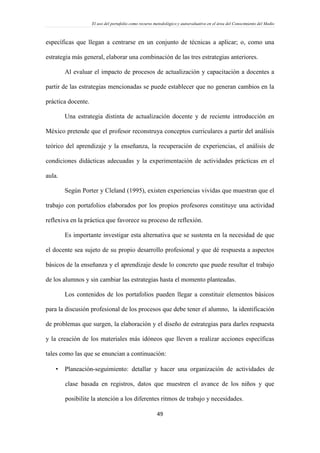 El uso del portafolio como recurso metodológico y autoevaluativo en el área del Conocimiento del Medio
49
específicas que llegan a centrarse en un conjunto de técnicas a aplicar; o, como una
estrategia más general, elaborar una combinación de las tres estrategias anteriores.
Al evaluar el impacto de procesos de actualización y capacitación a docentes a
partir de las estrategias mencionadas se puede establecer que no generan cambios en la
práctica docente.
Una estrategia distinta de actualización docente y de reciente introducción en
México pretende que el profesor reconstruya conceptos curriculares a partir del análisis
teórico del aprendizaje y la enseñanza, la recuperación de experiencias, el análisis de
condiciones didácticas adecuadas y la experimentación de actividades prácticas en el
aula.
Según Porter y Cleland (1995), existen experiencias vividas que muestran que el
trabajo con portafolios elaborados por los propios profesores constituye una actividad
reflexiva en la práctica que favorece su proceso de reflexión.
Es importante investigar esta alternativa que se sustenta en la necesidad de que
el docente sea sujeto de su propio desarrollo profesional y que dé respuesta a aspectos
básicos de la enseñanza y el aprendizaje desde lo concreto que puede resultar el trabajo
de los alumnos y sin cambiar las estrategias hasta el momento planteadas.
Los contenidos de los portafolios pueden llegar a constituir elementos básicos
para la discusión profesional de los procesos que debe tener el alumno, la identificación
de problemas que surgen, la elaboración y el diseño de estrategias para darles respuesta
y la creación de los materiales más idóneos que lleven a realizar acciones específicas
tales como las que se enuncian a continuación:
 Planeación-seguimiento: detallar y hacer una organización de actividades de
clase basada en registros, datos que muestren el avance de los niños y que
posibilite la atención a los diferentes ritmos de trabajo y necesidades.
 