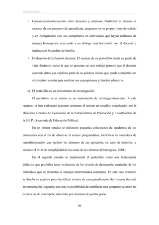 Ernesto Rey Sánchez
50
 Comunicación-interacción entre docentes y alumnos: Posibilitar al alumno el
examen de sus procesos de aprendizaje, progresos en su propio ritmo de trabajo
y en comparación con sus compañeros en actividades que hayan realizado de
manera homogénea, acercando a un diálogo más horizontal con el docente e
incluso con los padres de familia.
 Evaluación de la función docente: El manejo de un portafolio desde un punto de
vista dinámico como la que se presenta en este trabajo permite que el docente
acumule datos que explican parte de su práctica misma que puede compartir con
el colectivo escolar para analizar sus concepciones y función educativa.
c) El portafolio es un instrumento de investigación:
El portafolio en sí mismo es un instrumento de investigación-acción. A este
respecto se han elaborado acciones recientes el mismo en estudios organizados por la
Dirección General de Evaluación de la Subsecretaría de Planeación y Coordinación de
la S.E.P. (Secretaría de Educación Pública).
En un primer estudio se utilizaron pequeñas colecciones de cuadernos de los
estudiantes con el fin de observar el avance programático, identificar la naturaleza de
retroalimentación que reciben los alumnos de sus ejercicios, en caso de haberlos, y
conocer el nivel de complejidad de las notas de los alumnos (Domínguez, 2001).
En el segundo estudio se implementó el portafolio como una herramienta
didáctica que posibilita tener evidencias de los niveles de desempeño curricular de los
individuos que se presentan al manejar determinados conceptos. En este caso concreto
se diseñó un registro para identificar niveles de conceptualización del sistema decimal
de numeración, logrando con esto la posibilidad de establecer una comparativa entre las
evidencias de desempeño obtenidas por alumnos de quinto grado.
 