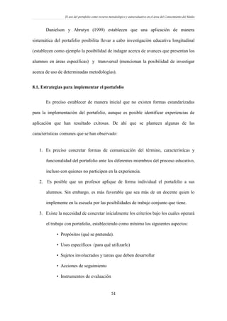 El uso del portafolio como recurso metodológico y autoevaluativo en el área del Conocimiento del Medio
51
Danielson y Abrutyn (1999) establecen que una aplicación de manera
sistemática del portafolio posibilita llevar a cabo investigación educativa longitudinal
(establecen como ejemplo la posibilidad de indagar acerca de avances que presentan los
alumnos en áreas específicas) y transversal (mencionan la posibilidad de investigar
acerca de uso de determinadas metodologías).
8.1. Estrategias para implementar el portafolio
Es preciso establecer de manera inicial que no existen formas estandarizadas
para la implementación del portafolio, aunque es posible identificar experiencias de
aplicación que han resultado exitosas. De ahí que se planteen algunas de las
características comunes que se han observado:
1. Es preciso concretar formas de comunicación del término, características y
funcionalidad del portafolio ante los diferentes miembros del proceso educativo,
incluso con quienes no participen en la experiencia.
2. Es posible que un profesor aplique de forma individual el portafolio a sus
alumnos. Sin embargo, es más favorable que sea más de un docente quien lo
implemente en la escuela por las posibilidades de trabajo conjunto que tiene.
3. Existe la necesidad de concretar inicialmente los criterios bajo los cuales operará
el trabajo con portafolio, estableciendo como mínimo los siguientes aspectos:
• Propósitos (qué se pretende).
• Usos específicos (para qué utilizarlo)
• Sujetos involucrados y tareas que deben desarrollar
• Acciones de seguimiento
• Instrumentos de evaluación
 