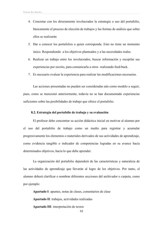 Ernesto Rey Sánchez
52
4. Concretar con los directamente involucrados la estrategia o uso del portafolio,
básicamente el proceso de elección de trabajos y las formas de análisis que sobre
ellos se realizarán
5. Dar a conocer los portafolios a quien corresponda. Esto no tiene un momento
único. Respondiendo a los objetivos planteados y a las necesidades reales.
6. Realizar un trabajo entre los involucrados, buscar información y recopilar sus
experiencias por escrito, para comunicarla a otros realizando feed-back.
7. Es necesario evaluar la experiencia para realizar las modificaciones necesarias.
Las acciones presentadas no pueden ser consideradas aún como modelo a seguir,
pues, como se mencionó anteriormente, todavía no se han documentado experiencias
suficientes sobre las posibilidades de trabajo que ofrece el portafolio.
8.2. Estrategia del portafolio de trabajo y su evaluación
El profesor debe concentrar su acción didáctica inicial en motivar al alumno por
el uso del portafolio de trabajo como un medio para registrar y acumular
progresivamente los elementos o materiales derivados de sus actividades de aprendizaje,
como evidencia tangible o indicador de competencias logradas en su avance hacia
determinados objetivos, hacia lo que debe aprender.
La organización del portafolio dependerá de las características y naturaleza de
las actividades de aprendizaje que llevarán al logro de los objetivos. Por tanto, el
alumno deberá clarificar o nombrar diferentes secciones del archivador o carpeta, como
por ejemplo:
Apartado I: apuntes, notas de clases, comentarios de clase
Apartado II: trabajos, actividades realizadas
Apartado III: interpretación de textos
 