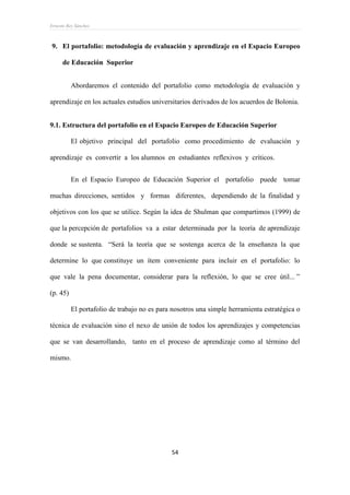 Ernesto Rey Sánchez
54
9. El portafolio: metodología de evaluación y aprendizaje en el Espacio Europeo
de Educación Superior
Abordaremos el contenido del portafolio como metodología de evaluación y
aprendizaje en los actuales estudios universitarios derivados de los acuerdos de Bolonia.
9.1. Estructura del portafolio en el Espacio Europeo de Educación Superior
El objetivo principal del portafolio como procedimiento de evaluación y
aprendizaje es convertir a los alumnos en estudiantes reflexivos y críticos.
En el Espacio Europeo de Educación Superior el portafolio puede tomar
muchas direcciones, sentidos y formas diferentes, dependiendo de la finalidad y
objetivos con los que se utilice. Según la idea de Shulman que compartimos (1999) de
que la percepción de portafolios va a estar determinada por la teoría de aprendizaje
donde se sustenta. “Será la teoría que se sostenga acerca de la enseñanza la que
determine lo que constituye un ítem conveniente para incluir en el portafolio: lo
que vale la pena documentar, considerar para la reflexión, lo que se cree útil... ”
(p. 45)
El portafolio de trabajo no es para nosotros una simple herramienta estratégica o
técnica de evaluación sino el nexo de unión de todos los aprendizajes y competencias
que se van desarrollando, tanto en el proceso de aprendizaje como al término del
mismo.
 