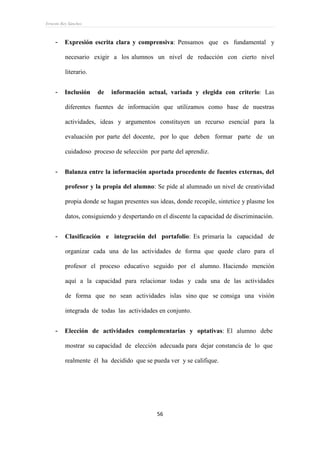 Ernesto Rey Sánchez
56
- Expresión escrita clara y comprensiva: Pensamos que es fundamental y
necesario exigir a los alumnos un nivel de redacción con cierto nivel
literario.
- Inclusión de información actual, variada y elegida con criterio: Las
diferentes fuentes de información que utilizamos como base de nuestras
actividades, ideas y argumentos constituyen un recurso esencial para la
evaluación por parte del docente, por lo que deben formar parte de un
cuidadoso proceso de selección por parte del aprendiz.
- Balanza entre la información aportada procedente de fuentes externas, del
profesor y la propia del alumno: Se pide al alumnado un nivel de creatividad
propia donde se hagan presentes sus ideas, donde recopile, sintetice y plasme los
datos, consiguiendo y despertando en el discente la capacidad de discriminación.
- Clasificación e integración del portafolio: Es primaria la capacidad de
organizar cada una de las actividades de forma que quede claro para el
profesor el proceso educativo seguido por el alumno. Haciendo mención
aquí a la capacidad para relacionar todas y cada una de las actividades
de forma que no sean actividades islas sino que se consiga una visión
integrada de todas las actividades en conjunto.
- Elección de actividades complementarias y optativas: El alumno debe
mostrar su capacidad de elección adecuada para dejar constancia de lo que
realmente él ha decidido que se pueda ver y se califique.
 