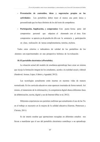 El uso del portafolio como recurso metodológico y autoevaluativo en el área del Conocimiento del Medio
57
- Presentación de contenidos, ideas y sugerencias propias en las
actividades: Los portafolios deben tener al menos una parte única y
personalizada que los hace distintos de los del resto de compañeros.
- Participación, Implicación, y compromiso: Este punto forma parte del
compromiso personal que adquiere el alumnado con el área. Este
compromiso se aprecia ya da prueba de ello con la asistencia y participación
en clase, realización de tareas complementarias, tutorías, etcétera.
Todos estos criterios e indicadores de calidad de los portafolios de los
alumnos son experimentados en una perspectiva holística de la evaluación.
10. El portafolio electrónico (ePortafolio).
La situación actual del modelo de enseñanza-aprendizaje hace crear un sistema
que recoja la formación integral de los estudiantes, acorde a la realidad social y laboral
(Sandoval, Arenas, López, Cabero y Aguaded, 2012).
Las tecnologías actualmente están insertas en nuestras vidas de manera
normalizada. En los curricula educativos estas aparecen insertadas de forma natural. Así
mismo, el tratamiento de la información y la competencia digital abarca diferentes fases
de alfabetización, escrita, digital y uso de Internet (Díaz et al, 2012).
Diferentes experiencias nos permiten reafirmar que actualmente el uso de las Tic
en el trabajo es necesario en la mejora de la calidad educativa (Garrote, Pettersson y
Christie, 2011)
Es de interés resaltar que aportaciones recogidas en diferentes estudios nos
llevan a manifestar que el uso del portafolio electrónico contribuye a un aprendizaje
 