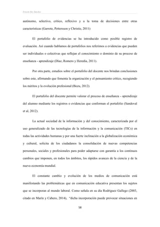 Ernesto Rey Sánchez
58
autónomo, selectivo, crítico, reflexivo y a la toma de decisiones entre otras
características (Garrote, Pettersson y Christie, 2011)
El portafolio de evidencias se ha introducido como posible registro de
evaluación. Así cuando hablamos de portafolios nos referimos a evidencias que pueden
ser individuales o colectivas que reflejan el conocimiento o dominio de su proceso de
enseñanza - aprendizaje (Díaz, Romero y Heredia, 2011).
Por otra parte, estudios sobre el portafolio del docente nos brindan conclusiones
sobre este, afirmando que fomenta la organización y el pensamiento crítico, recogiendo
los méritos y la evolución profesional (Bozu, 2012).
El portafolio del discente permite valorar el proceso de enseñanza - aprendizaje
del alumno mediante los registros o evidencias que conforman el portafolio (Sandoval
et al, 2012).
La actual sociedad de la información y del conocimiento, caracterizada por el
uso generalizado de las tecnologías de la información y la comunicación (TICs) en
todas las actividades humanas y por una fuerte inclinación a la globalización económica
y cultural, solicita de los ciudadanos la consolidación de nuevas competencias
personales, sociales y profesionales para poder adaptarse con garantía a los continuos
cambios que imponen, en todos los ámbitos, los rápidos avances de la ciencia y de la
nueva economía mundial.
El constante cambio y evolución de los medios de comunicación está
manifestando las problemáticas que en comunicación educativa presentan los sujetos
que se incorporan al mundo laboral. Como señala en su día Rodríguez Gallego (2003,
citado en Marín y Cabero, 2014), “dicha incorporación puede provocar situaciones en
 