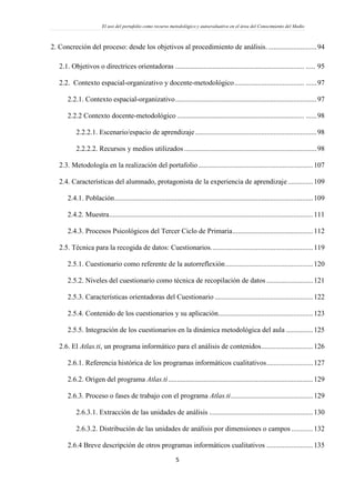 El uso del portafolio como recurso metodológico y autoevaluativo en el área del Conocimiento del Medio
5
2. Concreción del proceso: desde los objetivos al procedimiento de análisis............................94
2.1. Objetivos o directrices orientadoras ........................................................................ ..... 95
2.2. Contexto espacial-organizativo y docente-metodológico....................................... ......97
2.2.1. Contexto espacial-organizativo...............................................................................97
2.2.2 Contexto docente-metodológico ....................................................................... ......98
2.2.2.1. Escenario/espacio de aprendizaje....................................................................98
2.2.2.2. Recursos y medios utilizados ..........................................................................98
2.3. Metodología en la realización del portafolio ................................................................107
2.4. Características del alumnado, protagonista de la experiencia de aprendizaje ..............109
2.4.1. Población...............................................................................................................109
2.4.2. Muestra..................................................................................................................111
2.4.3. Procesos Psicológicos del Tercer Ciclo de Primaria.............................................112
2.5. Técnica para la recogida de datos: Cuestionarios.........................................................119
2.5.1. Cuestionario como referente de la autorreflexión.................................................120
2.5.2. Niveles del cuestionario como técnica de recopilación de datos ..........................121
2.5.3. Características orientadoras del Cuestionario .......................................................122
2.5.4. Contenido de los cuestionarios y su aplicación.....................................................123
2.5.5. Integración de los cuestionarios en la dinámica metodológica del aula ...............125
2.6. El Atlas.ti, un programa informático para el análisis de contenidos.............................126
2.6.1. Referencia histórica de los programas informáticos cualitativos..........................127
2.6.2. Origen del programa Atlas.ti.................................................................................129
2.6.3. Proceso o fases de trabajo con el programa Atlas.ti..............................................129
2.6.3.1. Extracción de las unidades de análisis ..........................................................130
2.6.3.2. Distribución de las unidades de análisis por dimensiones o campos ............132
2.6.4 Breve descripción de otros programas informáticos cualitativos ..........................135
 