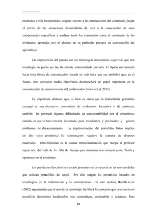 Ernesto Rey Sánchez
60
productos a ella incorporados, asignar valores a las producciones del alumnado, juzgar
el mérito de las actuaciones desarrolladas de cara a la consecución de unas
competencias específicas y analizar tanto los contenidos como el continente de las
evidencias aportadas por el alumno en su particular proceso de construcción del
aprendizaje.
Las experiencias del pasado con las tecnologías innovadoras sugerirían que una
tecnología no puede ser tan fácilmente intercambiada por otra. El rápido movimiento
hacia toda forma de comunicación basada en web hace que sea probable que, en el
futuro, este particular medio electrónico desempeñará un papel importante en la
comunicación de conocimientos del profesorado (Forawi et al, 2012).
Es importante destacar que, si bien es cierto que la herramienta portafolio
en papel es una alternativa innovadora de evaluación formativa y de producto,
también ha generado algunas dificultades de transportabilidad por el voluminoso
tamaño, lo que le hace resultar incómodo para estudiantes y profesores y genera
problemas de almacenamiento. La implementación del portafolio físico implica
un alto costo económico. Su construcción requiere la compra de diversos
materiales. Otra dificultad es la escasa retroalimentación que otorga el profesor
supervisor, derivada de la falta de tiempo para mantener una comunicación fluida y
oportuna con el estudiante.
Los problemas descritos han estado presentes en la mayoría de las universidades
que utilizan portafolios de papel. Por ello surgen los portafolios basados en
tecnologías de la información y la comunicación. En este sentido, Bonilla et al.
(2002) argumentan que el uso de la tecnología facilitará los procesos que ocurren en un
portafolio electrónico haciéndolos más sistemáticos, perdurables y prácticos. Para
 
