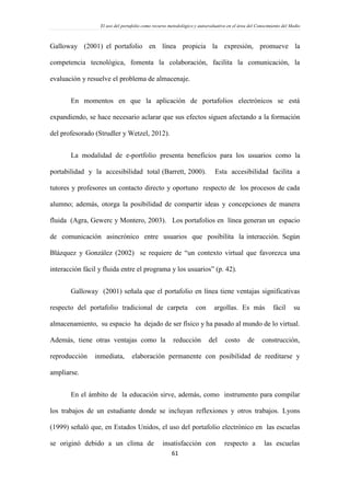 El uso del portafolio como recurso metodológico y autoevaluativo en el área del Conocimiento del Medio
61
Galloway (2001) el portafolio en línea propicia la expresión, promueve la
competencia tecnológica, fomenta la colaboración, facilita la comunicación, la
evaluación y resuelve el problema de almacenaje.
En momentos en que la aplicación de portafolios electrónicos se está
expandiendo, se hace necesario aclarar que sus efectos siguen afectando a la formación
del profesorado (Strudler y Wetzel, 2012).
La modalidad de e-portfolio presenta beneficios para los usuarios como la
portabilidad y la accesibilidad total (Barrett, 2000). Esta accesibilidad facilita a
tutores y profesores un contacto directo y oportuno respecto de los procesos de cada
alumno; además, otorga la posibilidad de compartir ideas y concepciones de manera
fluida (Agra, Gewerc y Montero, 2003). Los portafolios en línea generan un espacio
de comunicación asincrónico entre usuarios que posibilita la interacción. Según
Blázquez y González (2002) se requiere de “un contexto virtual que favorezca una
interacción fácil y fluida entre el programa y los usuarios” (p. 42).
Galloway (2001) señala que el portafolio en línea tiene ventajas significativas
respecto del portafolio tradicional de carpeta con argollas. Es más fácil su
almacenamiento, su espacio ha dejado de ser físico y ha pasado al mundo de lo virtual.
Además, tiene otras ventajas como la reducción del costo de construcción,
reproducción inmediata, elaboración permanente con posibilidad de reeditarse y
ampliarse.
En el ámbito de la educación sirve, además, como instrumento para compilar
los trabajos de un estudiante donde se incluyan reflexiones y otros trabajos. Lyons
(1999) señaló que, en Estados Unidos, el uso del portafolio electrónico en las escuelas
se originó debido a un clima de insatisfacción con respecto a las escuelas
 