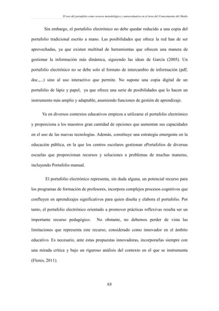 El uso del portafolio como recurso metodológico y autoevaluativo en el área del Conocimiento del Medio
63
Sin embargo, el portafolio electrónico no debe quedar reducido a una copia del
portafolio tradicional escrito a mano. Las posibilidades que ofrece la red han de ser
aprovechadas, ya que existen multitud de herramientas que ofrecen una manera de
gestionar la información más dinámica, siguiendo las ideas de García (2005). Un
portafolio electrónico no se debe solo al formato de intercambio de información (pdf,
doc.,...) sino al uso interactivo que permite. No supone una copia digital de un
portafolio de lápiz y papel, ya que ofrece una serie de posibilidades que lo hacen un
instrumento más amplio y adaptable, asumiendo funciones de gestión de aprendizaje.
Ya en diversos contextos educativos empieza a utilizarse el portafolio electrónico
y proporciona a los maestros gran cantidad de opciones que aumentan sus capacidades
en el uso de las nuevas tecnologías. Además, constituye una estrategia emergente en la
educación pública, en la que los centros escolares gestionan ePortafolios de diversas
escuelas que proporcionan recursos y soluciones a problemas de muchas maneras,
incluyendo Portafolio manual.
El portafolio electrónico representa, sin duda alguna, un potencial recurso para
los programas de formación de profesores, incorpora complejos procesos cognitivos que
confluyen en aprendizajes significativos para quien diseña y elabora el portafolio. Por
tanto, el portafolio electrónico orientado a promover prácticas reflexivas resulta ser un
importante recurso pedagógico. No obstante, no debemos perder de vista las
limitaciones que representa este recurso, considerado como innovador en el ámbito
educativo. Es necesario, ante estas propuestas innovadoras, incorporarlas siempre con
una mirada crítica y bajo un riguroso análisis del contexto en el que se instrumenta
(Flores, 2011).
 