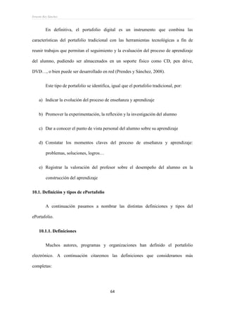 Ernesto Rey Sánchez
64
En definitiva, el portafolio digital es un instrumento que combina las
características del portafolio tradicional con las herramientas tecnológicas a fin de
reunir trabajos que permitan el seguimiento y la evaluación del proceso de aprendizaje
del alumno, pudiendo ser almacenados en un soporte físico como CD, pen drive,
DVD…, o bien puede ser desarrollado en red (Prendes y Sánchez, 2008).
Este tipo de portafolio se identifica, igual que el portafolio tradicional, por:
a) Indicar la evolución del proceso de enseñanza y aprendizaje
b) Promover la experimentación, la reflexión y la investigación del alumno
c) Dar a conocer el punto de vista personal del alumno sobre su aprendizaje
d) Constatar los momentos claves del proceso de enseñanza y aprendizaje:
problemas, soluciones, logros…
e) Registrar la valoración del profesor sobre el desempeño del alumno en la
construcción del aprendizaje
10.1. Definición y tipos de ePortafolio
A continuación pasamos a nombrar las distintas definiciones y tipos del
ePortafolio.
10.1.1. Definiciones
Muchos autores, programas y organizaciones han definido el portafolio
electrónico. A continuación citaremos las definiciones que consideramos más
completas:
 