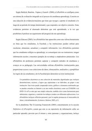 El uso del portafolio como recurso metodológico y autoevaluativo en el área del Conocimiento del Medio
65
Según Barberá, Bautista, Espasa y Guasch (2006), el ePortfolio se configura como
un sistema de evaluación integrado en el proceso de enseñanza-aprendizaje. Consiste en
una selección de evidencias/muestras que tiene que recoger y aportar el estudiante a lo
largo de un periodo de tiempo determinado y que responde a un objetivo concreto. Estas
evidencias permiten al alumnado demostrar que está aprendiendo, a la vez que
posibilitan al profesor un seguimiento del progreso de este aprendizaje.
Según Educase (2005), los ePortafolios han aparecido como una valiosa herramienta
en línea que los estudiantes, la Facultad, y las instituciones pueden utilizar para
recolectar, almacenar, actualizar y compartir información. Los ePortafolios permiten
que los estudiantes reflejen su aprendizaje, se comuniquen con sus instructores, tengan
información escolar y muestren ejemplos de su trabajo a empleadores potenciales. Los
ePortafolios de profesores permiten capturar y compartir métodos de enseñanza y
avances en su pedagogía. Las universidades utilizan ePortafolios institucionales para
proporcionar acceso a sus colecciones de datos, almacenarlos, analizarlos y ejemplificar
los logros de sus estudiantes y de la Facultad para demostrar su éxito institucional.
Un portafolios electrónico es una colección de materiales digitalizados que incluyen
demostraciones, recursos y logros que representan a un individuo, un grupo o una
institución. Este texto puede comprender textos, gráficos o elementos multimedia que
se pueden consultar en Internet o en otro medio electrónico como un CD-ROM o un
DVD. Un eP es más que una simple colección, también sirve como herramienta para
administrar, organizar y controlar los trabajos creados con diferentes aplicaciones. Los
ePortafolios incluyen reflexión personal y por lo regular promueven el intercambio de
ideas y retroalimentación. (Lorenzo e Ittelson, 2005, p.1)
En la plataforma The E-Learning Framework (2005), concretamente en la sección
Definition of ePortafolio, consta que este es un repositorio de información sobre un
particular aprendiz, provisto por él mismo y otras personas y organizaciones, incluye
 