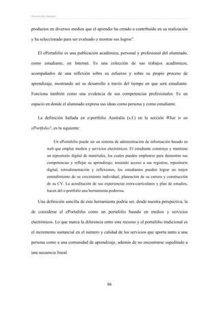 Ernesto Rey Sánchez
66
productos en diversos medios que el aprendiz ha creado o contribuido en su realización
y ha seleccionado para ser evaluado o mostrar sus logros”.
El ePortafolio es una publicación académica, personal y profesional del alumnado,
como estudiante, en Internet. Es una colección de sus trabajos académicos,
acompañados de una reflexión sobre su esfuerzo y sobre su propio proceso de
aprendizaje, mostrando así su desarrollo a través del tiempo en que será estudiante.
Funciona también como una evidencia de sus competencias profesionales. Es un
espacio en donde el alumnado expresa sus ideas como persona y como estudiante.
La definición hallada en e-portfolio Australia (s.f.) en la sección What is an
ePortfolio?, es la siguiente:
Un ePortafolio puede ser un sistema de administración de información basado en
web que emplee medios y servicios electrónicos. El estudiante construye y mantiene
un repositorio digital de materiales, los cuales pueden emplearse para demostrar sus
competencias y reflejar su aprendizaje; teniendo acceso a sus registros, repositorio
digital, retroalimentación y reflexiones, los estudiantes pueden lograr un mejor
entendimiento de su crecimiento individual, planeación de su carrera y construcción
de su CV. La acreditación de sus experiencias extra-curriculares y plan de estudios,
hacen del e-portfolio una herramienta poderosa.
Una definición sencilla de esta herramienta podría ser, desde nuestra perspectiva, la
de considerar el ePortafolio como un portafolio basado en medios y servicios
electrónicos. Lo que marca la diferencia entre este recurso y el portafolio tradicional es
el incremento sustancial en el número y calidad de los servicios que aporta tanto a una
persona como a una comunidad de aprendizaje, además de no encontrarse supeditado a
una secuencia lineal.
 