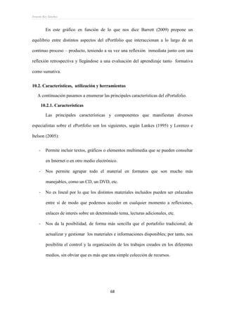 Ernesto Rey Sánchez
68
En este gráfico en función de lo que nos dice Barrett (2009) propone un
equilibrio entre distintos aspectos del ePortfolio que interaccionan a lo largo de un
continuo proceso – producto, teniendo a su vez una reflexión inmediata junto con una
reflexión retrospectiva y llegándose a una evaluación del aprendizaje tanto formativa
como sumativa.
10.2. Características, utilización y herramientas
A continuación pasamos a enumerar las principales características del ePortafolio.
10.2.1. Características
Las principales características y componentes que manifiestan diversos
especialistas sobre el ePortfolio son los siguientes, según Lankes (1995) y Lorenzo e
Itelson (2005):
- Permite incluir textos, gráficos o elementos multimedia que se pueden consultar
en Internet o en otro medio electrónico.
- Nos permite agrupar todo el material en formatos que son mucho más
manejables, como un CD, un DVD, etc.
- No es lineal por lo que los distintos materiales incluidos pueden ser enlazados
entre sí de modo que podemos acceder en cualquier momento a reflexiones,
enlaces de interés sobre un determinado tema, lecturas adicionales, etc.
- Nos da la posibilidad, de forma más sencilla que el portafolio tradicional, de
actualizar y gestionar los materiales e informaciones disponibles; por tanto, nos
posibilita el control y la organización de los trabajos creados en los diferentes
medios, sin obviar que es más que una simple colección de recursos.
 