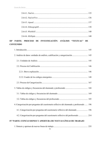 Ernesto Rey Sánchez
6
2.6.4.1. Nud.ist............................................................................................................135
2.6.4.2. Nud.istVivo ....................................................................................................136
2.6.4.3. Aquad.............................................................................................................137
2.6.4.4. EthnographS..................................................................................................138
2.6.4.5. WinMAX ........................................................................................................140
2.6.4.6. MAXqda.........................................................................................................140
IIIª PARTE: PROCESO DE INVESTIGACIÓN: ANÁLISIS “TEXTUAL” DE
CONTENIDO
1. Introducción......................................................................................................................... 145
2. Análisis de datos: unidades de análisis, codificación y categorización............................... 145
2.1. Unidades de Análisis. .................................................................................................. 145
2.2. Proceso de Codificación .............................................................................................. 146
2.2.1. Breve explicación................................................................................................. 146
2.2.2. Cuadro de los códigos emergentes....................................................................... 148
2.3. Proceso de Categorización........................................................................................... 167
3. Tablas de códigos y frecuencias del alumnado y profesorado ............................................ 168
3.1. Tablas de códigos y frecuencias del alumnado............................................................ 169
3.2. Tablas de códigos y frecuencias del profesorado ........................................................ 185
4. Categorización por preguntas del cuestionario reflexivo del alumnado y profesorado ...... 196
4.1. Categorización por preguntas del cuestionario reflexivo del alumnado...................... 196
4.2. Categorización por preguntas del cuestionario reflexivo del profesorado .................. 214
IVª PARTE: CONCLUSIONES Y APERTURA DE NUEVAS LÍNEAS DE TRABAJO
1. Síntesis y apertura de nuevas líneas de trabajo.................................................................... 235
 