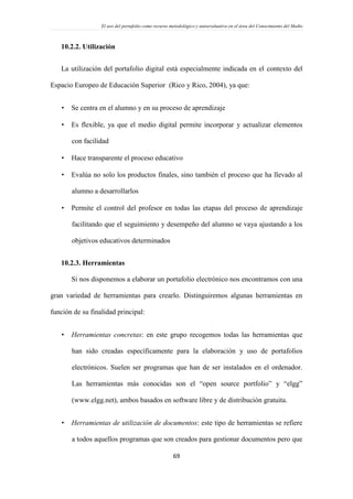El uso del portafolio como recurso metodológico y autoevaluativo en el área del Conocimiento del Medio
69
10.2.2. Utilización
La utilización del portafolio digital está especialmente indicada en el contexto del
Espacio Europeo de Educación Superior (Rico y Rico, 2004), ya que:
 Se centra en el alumno y en su proceso de aprendizaje
 Es flexible, ya que el medio digital permite incorporar y actualizar elementos
con facilidad
 Hace transparente el proceso educativo
 Evalúa no solo los productos finales, sino también el proceso que ha llevado al
alumno a desarrollarlos
 Permite el control del profesor en todas las etapas del proceso de aprendizaje
facilitando que el seguimiento y desempeño del alumno se vaya ajustando a los
objetivos educativos determinados
10.2.3. Herramientas
Si nos disponemos a elaborar un portafolio electrónico nos encontramos con una
gran variedad de herramientas para crearlo. Distinguiremos algunas herramientas en
función de su finalidad principal:
 Herramientas concretas: en este grupo recogemos todas las herramientas que
han sido creadas específicamente para la elaboración y uso de portafolios
electrónicos. Suelen ser programas que han de ser instalados en el ordenador.
Las herramientas más conocidas son el “open source portfolio” y “elgg”
(www.elgg.net), ambos basados en software libre y de distribución gratuita.
 Herramientas de utilización de documentos: este tipo de herramientas se refiere
a todos aquellos programas que son creados para gestionar documentos pero que
 