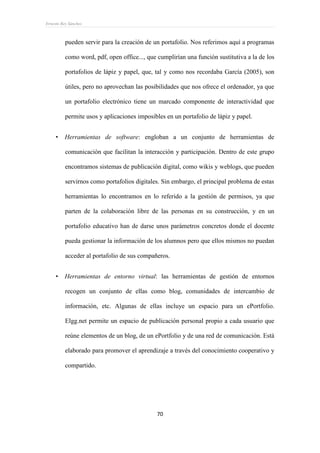 Ernesto Rey Sánchez
70
pueden servir para la creación de un portafolio. Nos referimos aquí a programas
como word, pdf, open office..., que cumplirían una función sustitutiva a la de los
portafolios de lápiz y papel, que, tal y como nos recordaba García (2005), son
útiles, pero no aprovechan las posibilidades que nos ofrece el ordenador, ya que
un portafolio electrónico tiene un marcado componente de interactividad que
permite usos y aplicaciones imposibles en un portafolio de lápiz y papel.
 Herramientas de software: engloban a un conjunto de herramientas de
comunicación que facilitan la interacción y participación. Dentro de este grupo
encontramos sistemas de publicación digital, como wikis y weblogs, que pueden
servirnos como portafolios digitales. Sin embargo, el principal problema de estas
herramientas lo encontramos en lo referido a la gestión de permisos, ya que
parten de la colaboración libre de las personas en su construcción, y en un
portafolio educativo han de darse unos parámetros concretos donde el docente
pueda gestionar la información de los alumnos pero que ellos mismos no puedan
acceder al portafolio de sus compañeros.
 Herramientas de entorno virtual: las herramientas de gestión de entornos
recogen un conjunto de ellas como blog, comunidades de intercambio de
información, etc. Algunas de ellas incluye un espacio para un ePortfolio.
Elgg.net permite un espacio de publicación personal propio a cada usuario que
reúne elementos de un blog, de un ePortfolio y de una red de comunicación. Está
elaborado para promover el aprendizaje a través del conocimiento cooperativo y
compartido.
 