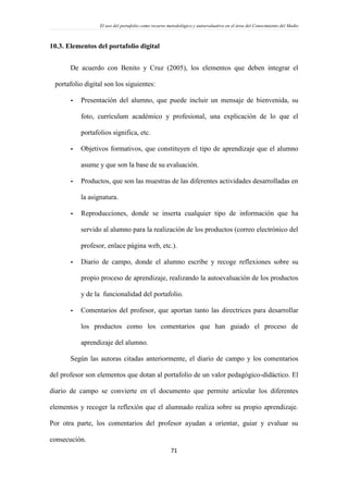 El uso del portafolio como recurso metodológico y autoevaluativo en el área del Conocimiento del Medio
71
10.3. Elementos del portafolio digital
De acuerdo con Benito y Cruz (2005), los elementos que deben integrar el
portafolio digital son los siguientes:
- Presentación del alumno, que puede incluir un mensaje de bienvenida, su
foto, currículum académico y profesional, una explicación de lo que el
portafolios significa, etc.
- Objetivos formativos, que constituyen el tipo de aprendizaje que el alumno
asume y que son la base de su evaluación.
- Productos, que son las muestras de las diferentes actividades desarrolladas en
la asignatura.
- Reproducciones, donde se inserta cualquier tipo de información que ha
servido al alumno para la realización de los productos (correo electrónico del
profesor, enlace página web, etc.).
- Diario de campo, donde el alumno escribe y recoge reflexiones sobre su
propio proceso de aprendizaje, realizando la autoevaluación de los productos
y de la funcionalidad del portafolio.
- Comentarios del profesor, que aportan tanto las directrices para desarrollar
los productos como los comentarios que han guiado el proceso de
aprendizaje del alumno.
Según las autoras citadas anteriormente, el diario de campo y los comentarios
del profesor son elementos que dotan al portafolio de un valor pedagógico-didáctico. El
diario de campo se convierte en el documento que permite articular los diferentes
elementos y recoger la reflexión que el alumnado realiza sobre su propio aprendizaje.
Por otra parte, los comentarios del profesor ayudan a orientar, guiar y evaluar su
consecución.
 