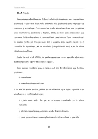 Ernesto Rey Sánchez
74
10.4.3. Ayudas
Las ayudas para la elaboración de los portafolios digitales tienen unas características
diferentes y se convierten en un punto importante para garantizar el éxito del proceso de
enseñanza y aprendizaje. Concebimos las ayudas educativas desde una perspectiva
socio-constructivista (Colomina y Rochera, 2002), es decir, como mecanismos que
tienen que facilitar al estudiante la construcción de conocimiento. En un entorno virtual,
las ayudas pueden ser proporcionadas por el docente, como agente experto en el
contenido del aprendizaje, por un estudiante (compañero del aula) o por la misma
plataforma tecnológica.
Según Barberá et al. (2006), las ayudas educativas en un portfolio electrónico
pueden organizarse a partir de diferentes aspectos.
Estas autoras consideran que, en función del tipo de información que facilitan,
pueden ser:
a) conceptuales
b) procedimentales-estratégicas
A su vez, de forma paralela, pueden ser de diferentes tipos según aparecen o se
visualizan en el portfolio electrónico:
a) ayudas contextuales: las que se encuentran centralizadas en la misma
plataforma
b) tutoriales: aquellas que contestan a ayudas de procedimiento
c) guías: que son instrucciones explicativas sobre cómo elaborar el portfolio
 