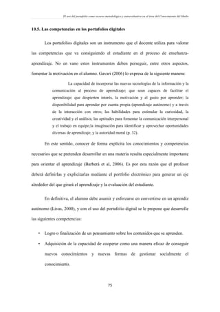 El uso del portafolio como recurso metodológico y autoevaluativo en el área del Conocimiento del Medio
75
10.5. Las competencias en los portafolios digitales
Los portafolios digitales son un instrumento que el docente utiliza para valorar
las competencias que va consiguiendo el estudiante en el proceso de enseñanza-
aprendizaje. No en vano estos instrumentos deben perseguir, entre otros aspectos,
fomentar la motivación en el alumno. Gavari (2006) lo expresa de la siguiente manera:
La capacidad de incorporar las nuevas tecnologías de la información y la
comunicación al proceso de aprendizaje; que sean capaces de facilitar el
aprendizaje; que despierten interés, la motivación y el gusto por aprender; la
disponibilidad para aprender por cuenta propia (aprendizaje autónomo) y a través
de la interacción con otros; las habilidades para estimular la curiosidad, la
creatividad y el análisis; las aptitudes para fomentar la comunicación interpersonal
y el trabajo en equipo;la imaginación para identificar y aprovechar oportunidades
diversas de aprendizaje, y la autoridad moral (p. 32).
En este sentido, conocer de forma explícita los conocimientos y competencias
necesarios que se pretenden desarrollar en una materia resulta especialmente importante
para orientar el aprendizaje (Barberá et al, 2006). Es por esta razón que el profesor
deberá definirlas y explicitarlas mediante el portfolio electrónico para generar un eje
alrededor del que girará el aprendizaje y la evaluación del estudiante.
En definitiva, el alumno debe asumir y esforzarse en convertirse en un aprendiz
autónomo (Livas, 2000), y con el uso del portafolio digital se le propone que desarrolle
las siguientes competencias:
 Logro o finalización de un pensamiento sobre los contenidos que se aprenden.
 Adquisición de la capacidad de cooperar como una manera eficaz de conseguir
nuevos conocimientos y nuevas formas de gestionar socialmente el
conocimiento.
 