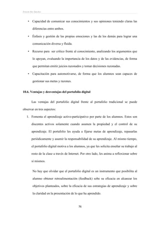 Ernesto Rey Sánchez
76
 Capacidad de comunicar sus conocimientos y sus opiniones teniendo claras las
diferencias entre ambos.
 Énfasis y gestión de las propias emociones y las de los demás para lograr una
comunicación diversa y fluida.
 Recurso para ser crítico frente al conocimiento, analizando los argumentos que
lo apoyan, evaluando la importancia de los datos y de las evidencias, de forma
que permitan emitir juicios razonados y tomar decisiones razonadas.
 Capacitación para automotivarse, de forma que los alumnos sean capaces de
gestionar sus metas y razones.
10.6. Ventajas y desventajas del portafolio digital
Las ventajas del portafolio digital frente al portafolio tradicional se puede
observar en tres aspectos:
1. Fomenta el aprendizaje activo-participativo por parte de los alumnos. Estos son
discentes activos solamente cuando asumen la propiedad y el control de su
aprendizaje. El portafolio les ayuda a fijarse metas de aprendizaje, repasarlas
periódicamente y asumir la responsabilidad de su aprendizaje. Al mismo tiempo,
el portafolio digital motiva a los alumnos, ya que les solicita enseñar su trabajo al
resto de la clase a través de Internet. Por otro lado, les anima a reflexionar sobre
sí mismos.
No hay que olvidar que el portafolio digital es un instrumento que posibilita al
alumno obtener retroalimentación (feedback) sobe su eficacia en alcanzar los
objetivos planteados, sobre la eficacia de sus estrategias de aprendizaje y sobre
la claridad en la presentación de lo que ha aprendido.
 