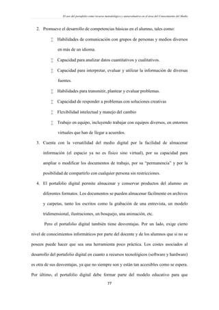 El uso del portafolio como recurso metodológico y autoevaluativo en el área del Conocimiento del Medio
77
2. Promueve el desarrollo de competencias básicas en el alumno, tales como:
 Habilidades de comunicación con grupos de personas y medios diversos
en más de un idioma.
 Capacidad para analizar datos cuantitativos y cualitativos.
 Capacidad para interpretar, evaluar y utilizar la información de diversas
fuentes.
 Habilidades para transmitir, plantear y evaluar problemas.
 Capacidad de responder a problemas con soluciones creativas
 Flexibilidad intelectual y manejo del cambio
 Trabajo en equipo, incluyendo trabajar con equipos diversos, en entornos
virtuales que han de llegar a acuerdos.
3. Cuenta con la versatilidad del medio digital por la facilidad de almacenar
información (el espacio ya no es físico sino virtual), por su capacidad para
ampliar o modificar los documentos de trabajo, por su “permanencia” y por la
posibilidad de compartirlo con cualquier persona sin restricciones.
4. El portafolio digital permite almacenar y conservar productos del alumno en
diferentes formatos. Los documentos se pueden almacenar fácilmente en archivos
y carpetas, tanto los escritos como la grabación de una entrevista, un modelo
tridimensional, ilustraciones, un bosquejo, una animación, etc.
Pero el portafolio digital también tiene desventajas. Por un lado, exige cierto
nivel de conocimientos informáticos por parte del docente y de los alumnos que si no se
poseen puede hacer que sea una herramienta poco práctica. Los costes asociados al
desarrollo del portafolio digital en cuanto a recursos tecnológicos (software y hardware)
es otra de sus desventajas, ya que no siempre son y están tan accesibles como se espera.
Por último, el portafolio digital debe formar parte del modelo educativo para que
 