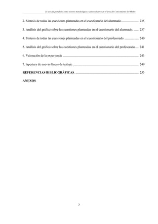El uso del portafolio como recurso metodológico y autoevaluativo en el área del Conocimiento del Medio
7
2. Síntesis de todas las cuestiones planteadas en el cuestionario del alumnado...................... 235
3. Análisis del gráfico sobre las cuestiones planteadas en el cuestionario del alumnado. ...... 237
4. Síntesis de todas las cuestiones planteadas en el cuestionario del profesorado. ................ .240
5. Análisis del gráfico sobre las cuestiones planteadas en el cuestionario del profesorado.... 241
6. Valoración de la experiencia ............................................................................................... 243
7. Apertura de nuevas líneas de trabajo....................................................................................249
REFERENCIAS BIBLIOGRÁFICAS. ................................................................................253
ANEXOS
 