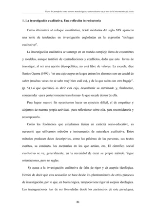 El uso del portafolio como recurso metodológico y autoevaluativo en el área del Conocimiento del Medio
81
1. La investigación cualitativa. Una reflexión introductoria
Como alternativa al enfoque cuantitativo, desde mediados del siglo XIX aparecen
una serie de tendencias en investigación englobadas en la expresión "enfoque
cualitativo".
La investigación cualitativa se sumerge en un mundo complejo lleno de costumbres
y modelos, aunque también de contradicciones y conflictos, dado que esta forma de
investigar, al ser una opción ético-política, no está libre de valores. La escuela, dice
Santos Guerra (1990), “es una caja negra en la que entran los alumnos con un caudal de
saber (muchas veces no se sabe muy bien cuál es), y de la que salen con otro bagaje”.
(p. 5) Lo que queremos es abrir esta caja, desentrañar su entramado y, finalmente,
comprender –para posteriormente transformar- lo que sucede dentro de ella.
Para lograr nuestro fin necesitamos hacer un ejercicio difícil, el de empatizar y
alejarnos de nuestra propia actividad para reflexionar sobre ella, para reconsiderarla y
recomponerla.
Como los fenómenos que estudiamos tienen un carácter socio-educativo, es
necesario que utilicemos métodos e instrumentos de naturaleza cualitativa. Estos
métodos producen datos descriptivos, como las palabras de las personas, sus textos
escritos, su conducta, los escenarios en los que actúan, etc. El científico social
cualitativo se ve, generalmente, en la necesidad de crear su propio método. Sigue
orientaciones, pero no reglas.
Se acusa a la investigación cualitativa de falta de rigor y de asepsia ideológica.
Hemos de decir que esta acusación se hace desde los planteamientos de otros procesos
de investigación, por lo que, en buena lógica, tampoco tiene rigor ni asepsia ideológica.
Las impugnaciones han de ser formuladas desde los parámetros de este paradigma,
 