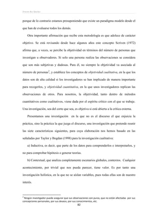 Ernesto Rey Sánchez
82
porque de lo contrario estamos presuponiendo que existe un paradigma modelo desde el
que han de evaluarse todos los demás.
Otra importante afirmación que recibe esta metodología es que adolece de carácter
objetivo. Se está revisando desde hace algunos años este concepto Scriven (1972)
afirma que, a veces, se percibe la objetividad en términos del número de personas que
investigan u observadores. Si solo una persona realiza las observaciones se considera
que son más subjetivas y dudosas. Para él, no siempre la objetividad va asociada al
número de personas2
, y establece los conceptos de objetividad cualitativa, en la que los
datos son de alta calidad si los investigadores se han implicado de manera importante
para recogerlos, y objetividad cuantitativa, en la que unos investigadores replican las
observaciones de otros. Para nosotros, la objetividad, tanto dentro de métodos
cuantitativos como cualitativos, viene dada por el espíritu crítico con el que se trabaje.
Una investigación, sea del corte que sea, es objetiva si está abierta a la crítica externa.
Presentamos una investigación en la que no es el discurso el que enjuicia la
práctica, sino la práctica la que juzga el discurso, una investigación que pretende reunir
las siete características siguientes, para cuya elaboración nos hemos basado en las
señaladas por Taylor y Bogdan (1998) para la investigación cualitativa:
a) Inductiva, es decir, que parte de los datos para comprenderlos e interpretarlos, y
no para comprobar hipótesis o generar teorías.
b) Contextual, que analiza completamente escenarios globales, contextos. Cualquier
acontecimiento, por trivial que nos pueda parecer, tiene valor. Es por tanto una
investigación holística, en la que no se aíslan variables, pues todas ellas son de nuestro
interés.
2
Ningún investigador puede asegurar que sus observaciones son puras, que no están afectadas por sus
concepciones personales, por sus deseos, por sus conocimientos, etc.
 
