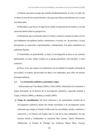 El uso del portafolio como recurso metodológico y autoevaluativo en el área del Conocimiento del Medio
83
c) Natural, que pone en juego dos sentidos fundamentalmente, la vista y el oído. No
se altera el curso de los acontecimientos, sino que estos fluyen naturalmente a la vez que
son observados.
d) Descriptiva, que busca, en lugar de la verdad, la narración de los hechos, y en esta
narración admite todas las perspectivas.
e) Humanista, que no pretende reducir los datos a números, porque los datos con los
que trabajamos son palabras, hechos, sentimientos, vivencias, etc., de personas, y lo que
perseguimos es conocerlos, experimentarlos e interpretarlos. Con datos estadísticos no
podríamos hacerlo.
f) Transferible, no generalizable, es decir, la investigación se hace en un contexto
determinado, no tiene validez externa, no se puede generalizar, solo transferir a otros
contextos.
g) Ética, o sea, que supone un compromiso con la realidad investigada, primando la
privacidad y el respeto, devolviendo los datos a los implicados, pues ellos son nuestra
principal audiencia.
1.1. La orientación cualitativa: principales etapas
Influenciados por Van Manen (2003) y Flick (2004), sintetizamos los momentos o
etapas principales de la historia de la investigación cualitativa, siguiendo también a
Luque y Ontoria (2000) y a Medina y Castillo (2003).
a) Etapa de consolidación: Sin hacer referencia a los antecedentes remotos de la
investigación cualitativa, dentro del campo sociológico o de investigación social,
indicamos que surgió en Estados Unidos ante las necesidades sociales, sanitarias y
educativas, y en Francia con Leplay ante la vida de la clase trabajadora. En este
proceso inicial y configurador se encuentra Mac Lennan, Taylor, Montessori,
Malinowski, la Escuela de Chicago con Anderson, Mead, Shaw, Cressyy
 