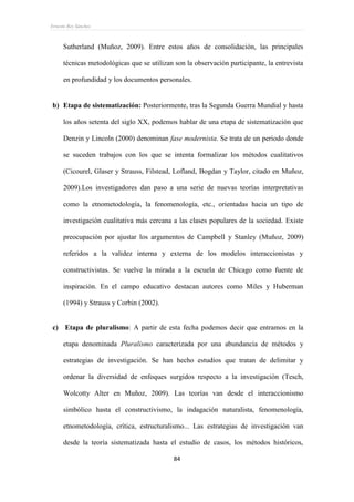 Ernesto Rey Sánchez
84
Sutherland (Muñoz, 2009). Entre estos años de consolidación, las principales
técnicas metodológicas que se utilizan son la observación participante, la entrevista
en profundidad y los documentos personales.
b) Etapa de sistematización: Posteriormente, tras la Segunda Guerra Mundial y hasta
los años setenta del siglo XX, podemos hablar de una etapa de sistematización que
Denzin y Lincoln (2000) denominan fase modernista. Se trata de un periodo donde
se suceden trabajos con los que se intenta formalizar los métodos cualitativos
(Cicourel, Glaser y Strauss, Filstead, Lofland, Bogdan y Taylor, citado en Muñoz,
2009).Los investigadores dan paso a una serie de nuevas teorías interpretativas
como la etnometodología, la fenomenología, etc., orientadas hacia un tipo de
investigación cualitativa más cercana a las clases populares de la sociedad. Existe
preocupación por ajustar los argumentos de Campbell y Stanley (Muñoz, 2009)
referidos a la validez interna y externa de los modelos interaccionistas y
constructivistas. Se vuelve la mirada a la escuela de Chicago como fuente de
inspiración. En el campo educativo destacan autores como Miles y Huberman
(1994) y Strauss y Corbin (2002).
c) Etapa de pluralismo: A partir de esta fecha podemos decir que entramos en la
etapa denominada Pluralismo caracterizada por una abundancia de métodos y
estrategias de investigación. Se han hecho estudios que tratan de delimitar y
ordenar la diversidad de enfoques surgidos respecto a la investigación (Tesch,
Wolcotty Alter en Muñoz, 2009). Las teorías van desde el interaccionismo
simbólico hasta el constructivismo, la indagación naturalista, fenomenología,
etnometodología, crítica, estructuralismo... Las estrategias de investigación van
desde la teoría sistematizada hasta el estudio de casos, los métodos históricos,
 
