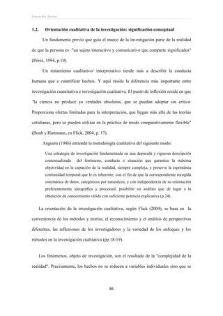 Ernesto Rey Sánchez
86
1.2. Orientación cualitativa de la investigación: significación conceptual
Un fundamento previo que guía el marco de la investigación parte de la realidad
de que la persona es "un sujeto interactivo y comunicativo que comparte significados"
(Pérez, 1994, p.10).
Un tratamiento cualitativo/ interpretativo tiende más a describir la conducta
humana que a cuantificar hechos. Y aquí reside la diferencia más importante entre
investigación cuantitativa e investigación cualitativa. El punto de inflexión reside en que
"la ciencia no produce ya verdades absolutas, que se puedan adoptar sin crítica.
Proporciona ofertas limitadas para la interpretación, que llegan más allá de las teorías
cotidianas, pero se pueden utilizar en la práctica de modo comparativamente flexible"
(Bonb y Hartmann, en Flick, 2004, p. 17).
Anguera (1986) entiende la metodología cualitativa del siguiente modo:
Una estrategia de investigación fundamentada en una depurada y rigurosa descripción
contextualizada del fenómeno, conducta o situación que garantice la máxima
objetividad en la captación de la realidad, siempre compleja, y preserve la espontánea
continuidad temporal que le es inherente, con el fin de que la correspondiente recogida
sistemática de datos, categóricos por naturaleza, y con independencia de su orientación
preferentemente ideográfica y procesual, posibilite un análisis que dé lugar a la
obtención de conocimiento válido con suficiente potencia explicativa (p.24).
La orientación de la investigación cualitativa, según Flick (2004), se basa en la
conveniencia de los métodos y teorías, el reconocimiento y el análisis de perspectivas
diferentes, las reflexiones de los investigadores y la variedad de los enfoques y los
métodos en la investigación cualitativa (pp.18-19).
Los fenómenos, objeto de investigación, son el resultado de la "complejidad de la
realidad". Precisamente, los hechos no se reducen a variables individuales sino que se
 