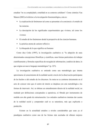 El uso del portafolio como recurso metodológico y autoevaluativo en el área del Conocimiento del Medio
87
estudian "en su complejidad y totalidad en su contexto cotidiano". Como sintetiza Van
Manen (2003) al referirse a la investigación fenomenológica, esta es:
 La explicación de fenómenos tal como se presentan a la conciencia: el estudio de
las esencias.
 La descripción de los significados experimentales que vivimos, tal como los
vivimos
 El estudio de los fenómenos desde la perspectiva de las ciencias humanas.
 La práctica atenta de carácter reflexivo
 La búsqueda de lo que significa ser humano
Como dice Colás (1997), la investigación cualitativa es “la adopción de unas
determinadas concepciones filosóficas y científicas, unas formas particulares de trabajar
científicamente y fórmulas específicas de recogida de información y análisis de datos, lo
que origina un nuevo lenguaje metodológico” (p. 227).
La investigación cualitativa se entiende como una metodología que intenta
aproximarse al conocimiento de la realidad social a través de la observación participante
de los hechos o del estudio de los discursos. Su meta no es centrarse únicamente en el
acto de conocer sino que el centro de interés se desplaza con esta metodología a las
formas de intervenir. Así, se obtiene un entendimiento directo de la realidad social, no
mediado por definiciones conceptuales u operativas, ni filtrado por instrumentos de
medida con alto grado de estructuración. Los métodos cualitativos intentan dar cuenta
de la realidad social y comprender cuál es su naturaleza, más que explicarla o
predecirla.
Existen en la actualidad estudios a niveles considerables que usan ya el
paradigma cualitativo como una de las formas más acertadas de obtener mejores
 
