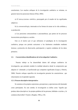 Ernesto Rey Sánchez
88
conclusiones. Los muchos enfoques de la investigación cualitativa se orientan, en
general, hacia tres posiciones básicas (Flick, 2004):
a) El interaccionismo simbólico, preocupado por el estudio de los significados
subjetivos
b) La etnometodología, interesada en las formas de actuar en la vida cotidiana y
su producción
c) Las posiciones estructuralistas o psicoanalíticas, que parten de los procesos
inconscientes psicológicos o sociales
Este es el motivo por el que utilizamos el paradigma de la investigación
cualitativa, porque nos permite acercarnos a los fenómenos estudiados mediante
técnicas y protocolos de observación, participación y registro cuidadoso de los datos
primarios.
1.3. Características identificadoras de la Investigación Cualitativa
Nuestro trabajo se ha desarrollado dentro del enfoque cualitativo de
investigación, que pretende estudiar la realidad educativa desde la comprensión que
adquiere el alumnado y el profesorado que comparten significados (Luque y Ontoria,
2000). Nuestro enfoque específico de investigación presenta las características que
relacionamos en el apartado siguiente.
1.3. l. Proceso descriptivo-interpretativo
Se sustenta en las propias expresiones, percepciones y apreciaciones del alumnado
como participante. En este sentido, la investigación se define como "aquella que
produce datos descriptivos: las propias palabras de las personas, habladas o escritas .y la
conducta observables" (Taylor y Bogdan, 1986, p. 20).
 