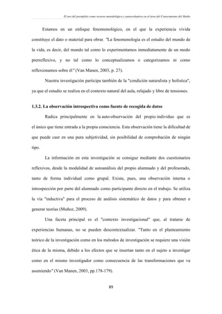 El uso del portafolio como recurso metodológico y autoevaluativo en el área del Conocimiento del Medio
89
Estamos en un enfoque fenomenológico, en el que la experiencia vivida
constituye el dato o material para obrar. "La fenomenología es el estudio del mundo de
la vida, es decir, del mundo tal como lo experimentamos inmediatamente de un modo
prerreflexivo, y no tal como lo conceptualizamos o categorizamos ni como
reflexionamos sobre él" (Van Manen, 2003, p. 27).
Nuestra investigación participa también de la "condición naturalista y holística",
ya que el estudio se realiza en el contexto natural del aula, relajado y libre de tensiones.
1.3.2. La observación introspectiva como fuente de recogida de datos
Radica principalmente en la auto-observación del propio individuo que es
el único que tiene entrada a la propia consciencia. Esta observación tiene la dificultad de
que puede caer en una pura subjetividad, sin posibilidad de comprobación de ningún
tipo.
La información en esta investigación se consigue mediante dos cuestionarios
reflexivos, desde la modalidad de autoanálisis del propio alumnado y del profesorado,
tanto de forma individual como grupal. Existe, pues, una observación interna o
introspección por parte del alumnado como participante directo en el trabajo. Se utiliza
la vía "inductiva" para el proceso de análisis sistemático de datos y para obtener o
generar teorías (Muñoz, 2009).
Una faceta principal es el "contexto investigacional" que, al tratarse de
experiencias humanas, no se pueden descontextualizar. "Tanto en el planteamiento
teórico de la investigación como en los métodos de investigación se requiere una visión
ética de la misma, debido a los efectos que se insertan tanto en el sujeto a investigar
como en el mismo investigador como consecuencia de las transformaciones que va
asumiendo" (Van Manen, 2003, pp.178-179).
 