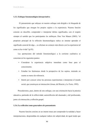 Ernesto Rey Sánchez
90
1.3.3. Enfoque fenomenológico-interpretativo
El pensamiento que subyace en nuestro enfoque está dirigido a la búsqueda de
los significados que otorgan los propios sujetos a la experiencia. Nuestra función
consiste en describir, comprender e interpretar dichos significados, con el respeto
siempre al sentido que los participantes les atribuyen. Para Van Manen (2003), “el
propósito principal de la reflexión fenomenológica radica en intentar aprender el
significado esencial de algo...; es efectuar un contacto más directo con la experiencia tal
como se ha vivido" (p.93).
Las aportaciones del método fenomenológico a la corriente cualitativa se
concretan en los siguientes puntos:
• Considerar la experiencia subjetiva inmediata como base para el
conocimiento.
• Estudiar los fenómenos desde la perspectiva de los sujetos, teniendo en
cuenta su marco de referencia.
• Interés por conocer cómo las personas experimentan e interpretan el mundo
social, que construyen en interacción (Arnau, del Rincón y La Torre, 1992).
Procederemos, pues, dentro de este enfoque, con una orientación hacia la práctica
educativa, partiendo de la reflexividad, autorreflexión del alumnado y del profesorado,
junto a la interacción y reflexión grupal.
1.3.4. La reflexión como generadora de pensamiento
Nuestra función consiste en un intento tenaz por comprender la realidad y hacer
interpretaciones, desprendidas de cualquier indicio de subjetividad, de igual modo que
 